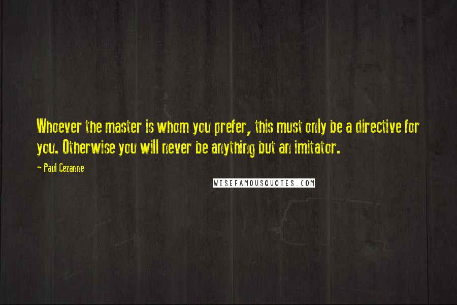 Paul Cezanne Quotes: Whoever the master is whom you prefer, this must only be a directive for you. Otherwise you will never be anything but an imitator.