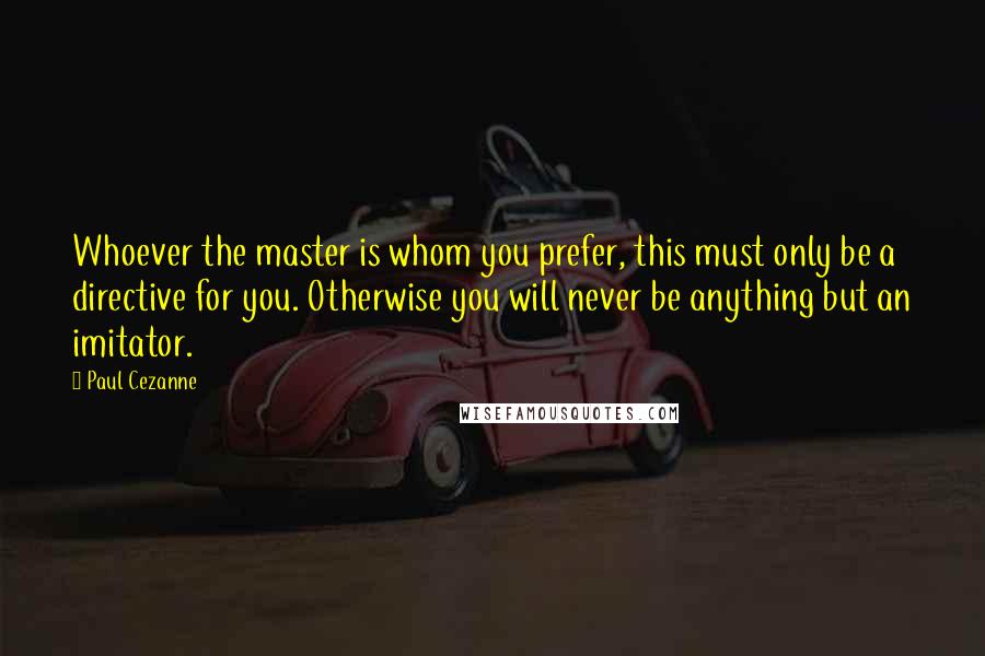 Paul Cezanne Quotes: Whoever the master is whom you prefer, this must only be a directive for you. Otherwise you will never be anything but an imitator.