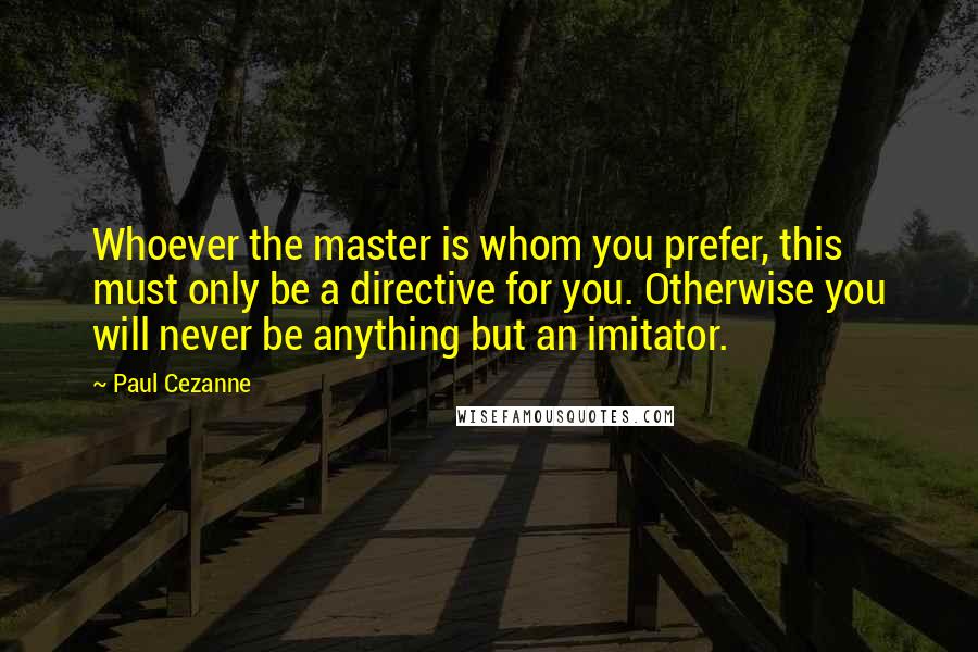 Paul Cezanne Quotes: Whoever the master is whom you prefer, this must only be a directive for you. Otherwise you will never be anything but an imitator.