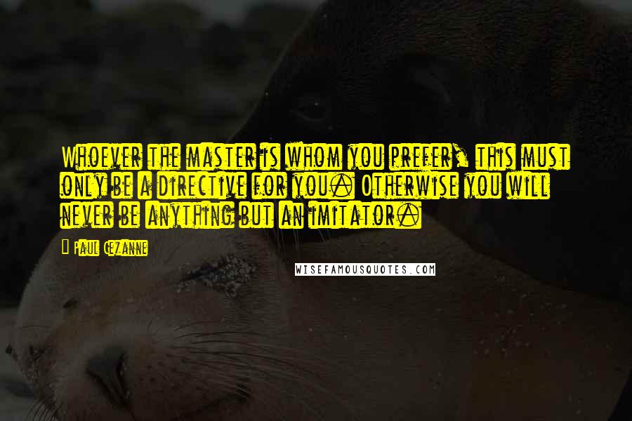Paul Cezanne Quotes: Whoever the master is whom you prefer, this must only be a directive for you. Otherwise you will never be anything but an imitator.