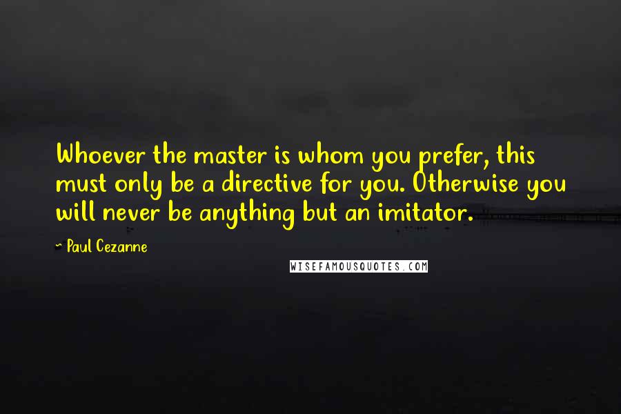 Paul Cezanne Quotes: Whoever the master is whom you prefer, this must only be a directive for you. Otherwise you will never be anything but an imitator.