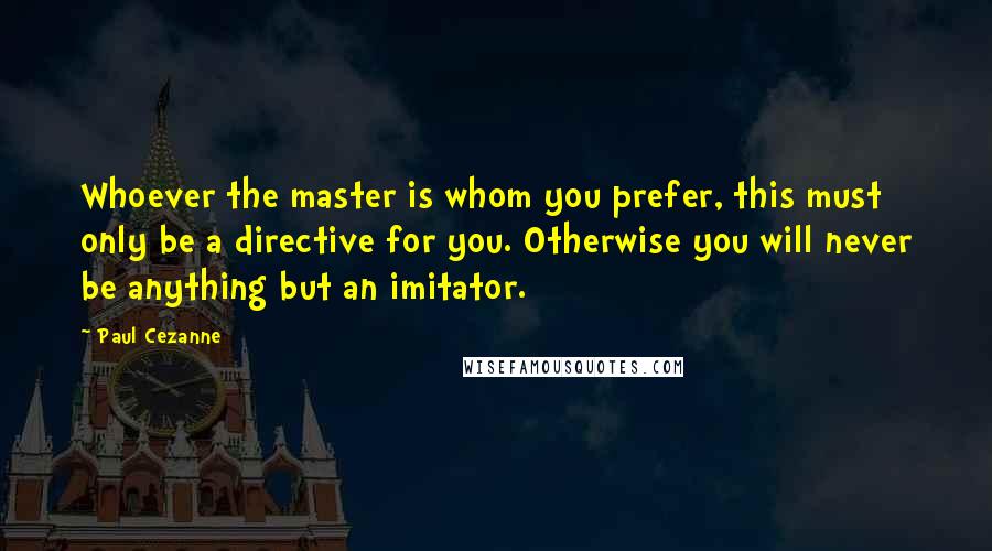 Paul Cezanne Quotes: Whoever the master is whom you prefer, this must only be a directive for you. Otherwise you will never be anything but an imitator.