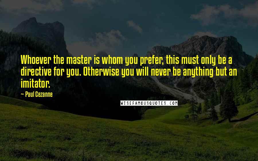 Paul Cezanne Quotes: Whoever the master is whom you prefer, this must only be a directive for you. Otherwise you will never be anything but an imitator.