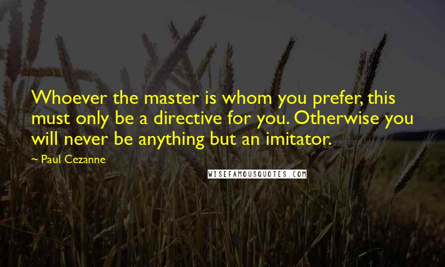 Paul Cezanne Quotes: Whoever the master is whom you prefer, this must only be a directive for you. Otherwise you will never be anything but an imitator.