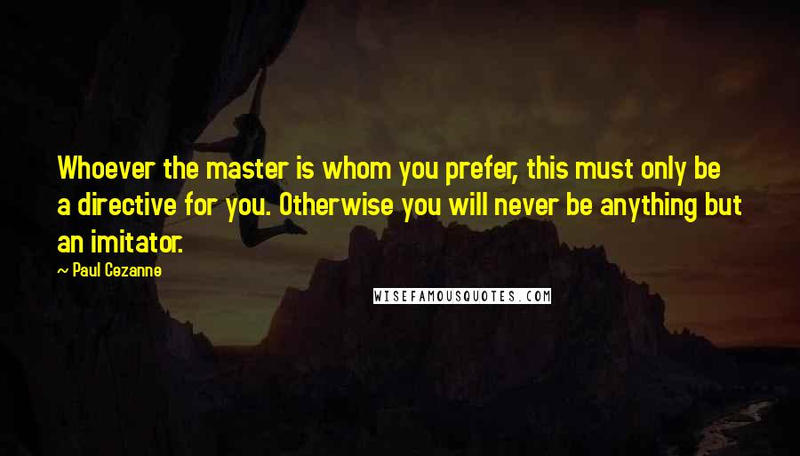 Paul Cezanne Quotes: Whoever the master is whom you prefer, this must only be a directive for you. Otherwise you will never be anything but an imitator.