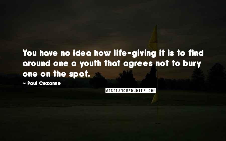 Paul Cezanne Quotes: You have no idea how life-giving it is to find around one a youth that agrees not to bury one on the spot.