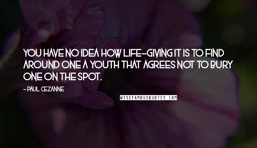 Paul Cezanne Quotes: You have no idea how life-giving it is to find around one a youth that agrees not to bury one on the spot.