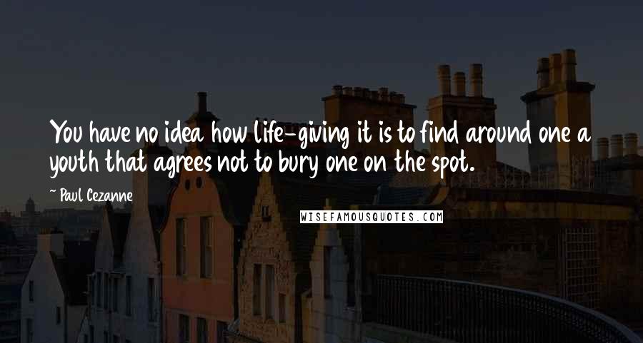 Paul Cezanne Quotes: You have no idea how life-giving it is to find around one a youth that agrees not to bury one on the spot.