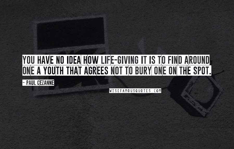 Paul Cezanne Quotes: You have no idea how life-giving it is to find around one a youth that agrees not to bury one on the spot.