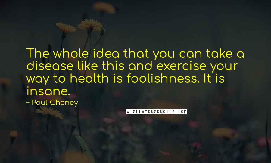 Paul Cheney Quotes: The whole idea that you can take a disease like this and exercise your way to health is foolishness. It is insane.