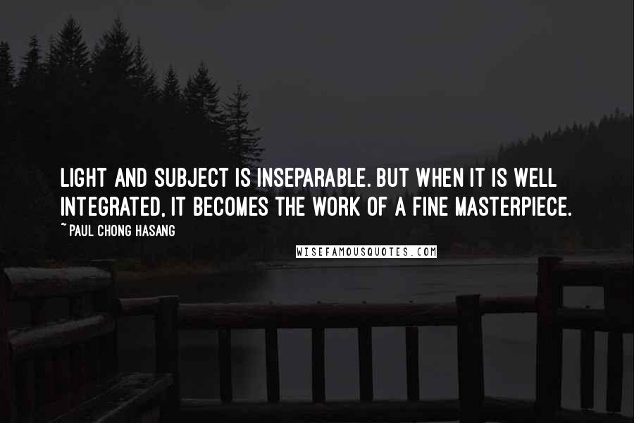 Paul Chong Hasang Quotes: Light and subject is inseparable. But when it is well integrated, it becomes the work of a fine masterpiece.