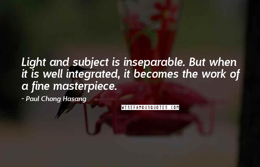 Paul Chong Hasang Quotes: Light and subject is inseparable. But when it is well integrated, it becomes the work of a fine masterpiece.