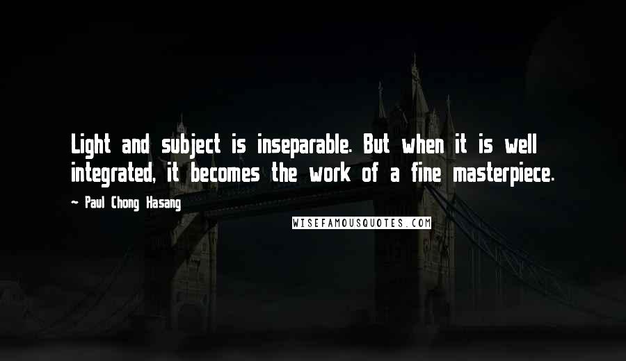 Paul Chong Hasang Quotes: Light and subject is inseparable. But when it is well integrated, it becomes the work of a fine masterpiece.