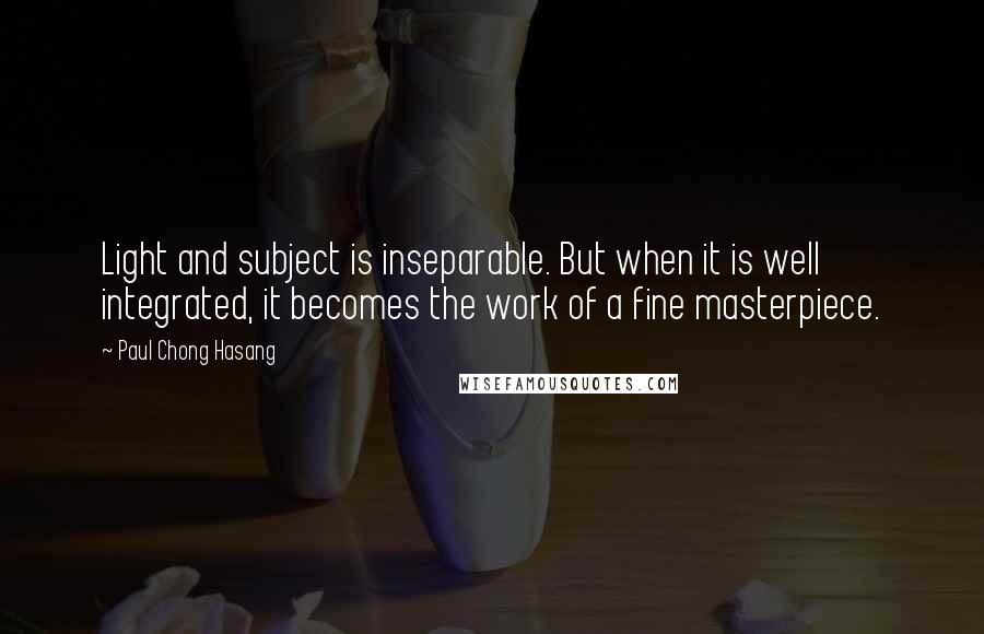 Paul Chong Hasang Quotes: Light and subject is inseparable. But when it is well integrated, it becomes the work of a fine masterpiece.