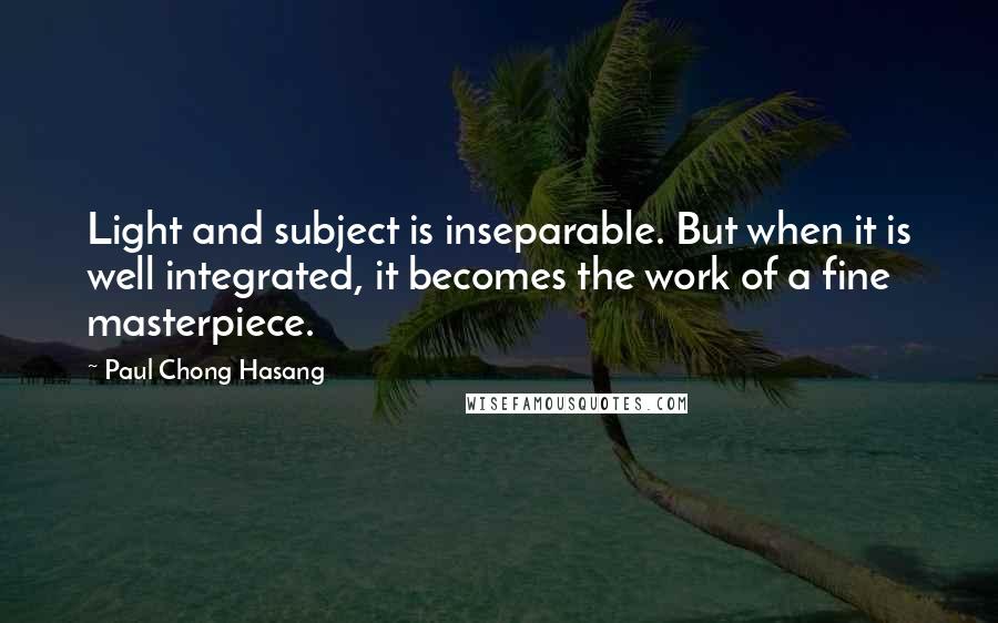 Paul Chong Hasang Quotes: Light and subject is inseparable. But when it is well integrated, it becomes the work of a fine masterpiece.