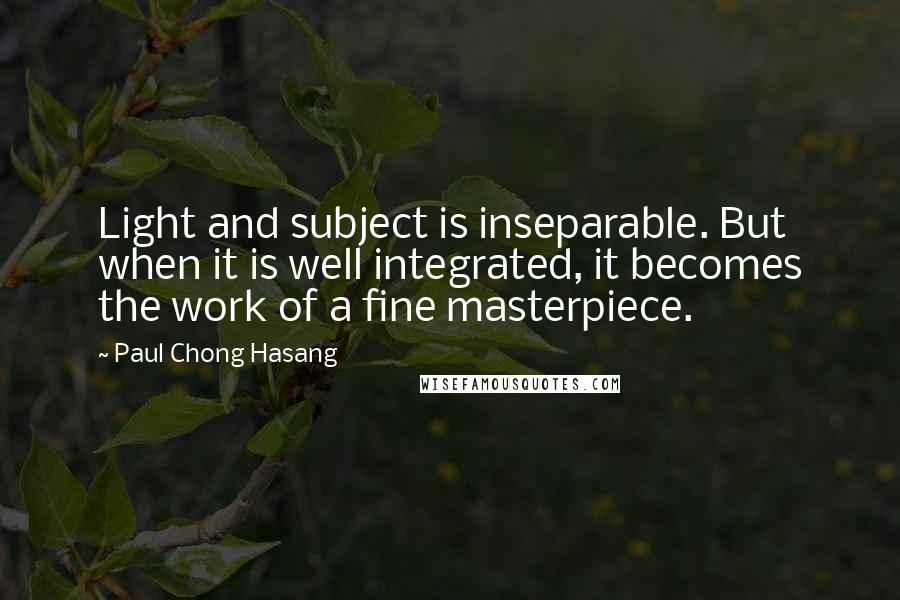 Paul Chong Hasang Quotes: Light and subject is inseparable. But when it is well integrated, it becomes the work of a fine masterpiece.