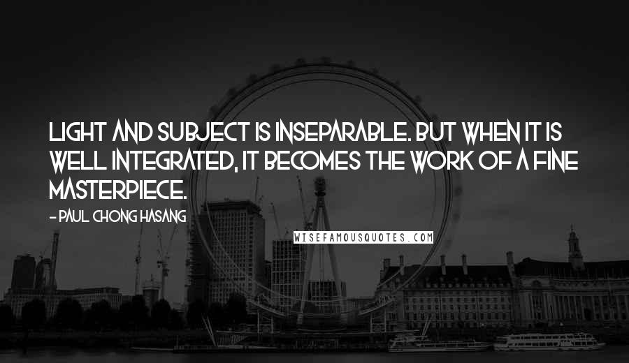 Paul Chong Hasang Quotes: Light and subject is inseparable. But when it is well integrated, it becomes the work of a fine masterpiece.