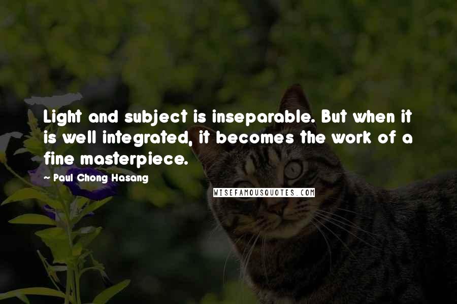 Paul Chong Hasang Quotes: Light and subject is inseparable. But when it is well integrated, it becomes the work of a fine masterpiece.