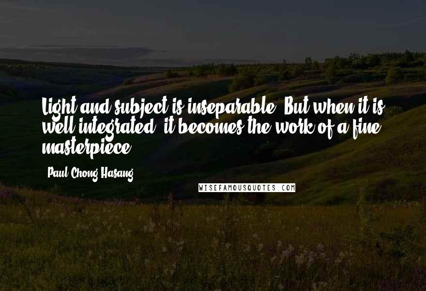 Paul Chong Hasang Quotes: Light and subject is inseparable. But when it is well integrated, it becomes the work of a fine masterpiece.