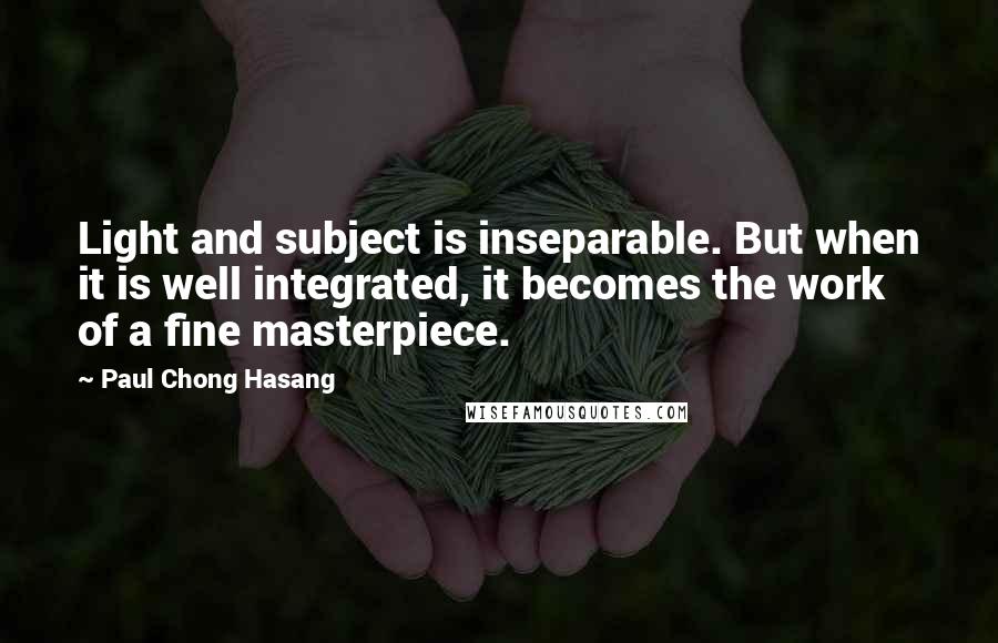 Paul Chong Hasang Quotes: Light and subject is inseparable. But when it is well integrated, it becomes the work of a fine masterpiece.