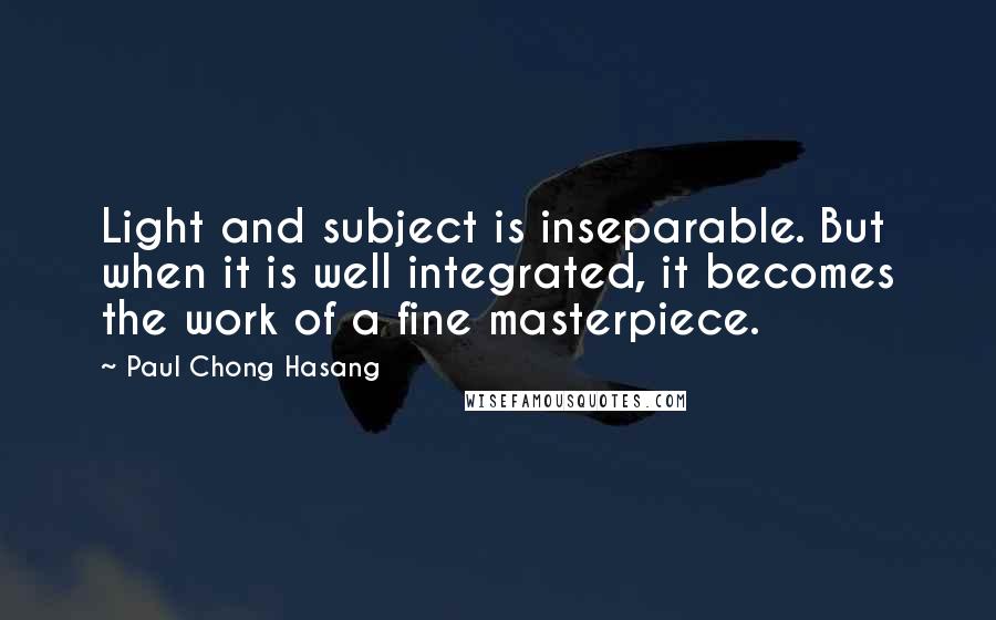 Paul Chong Hasang Quotes: Light and subject is inseparable. But when it is well integrated, it becomes the work of a fine masterpiece.
