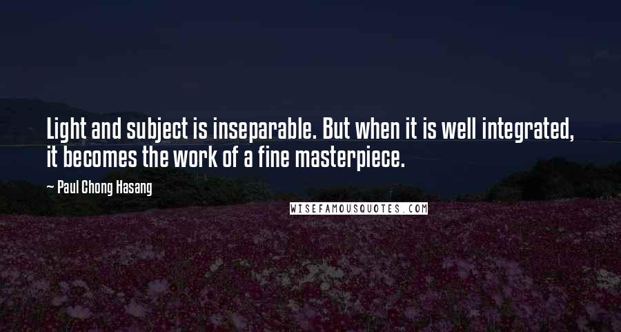 Paul Chong Hasang Quotes: Light and subject is inseparable. But when it is well integrated, it becomes the work of a fine masterpiece.