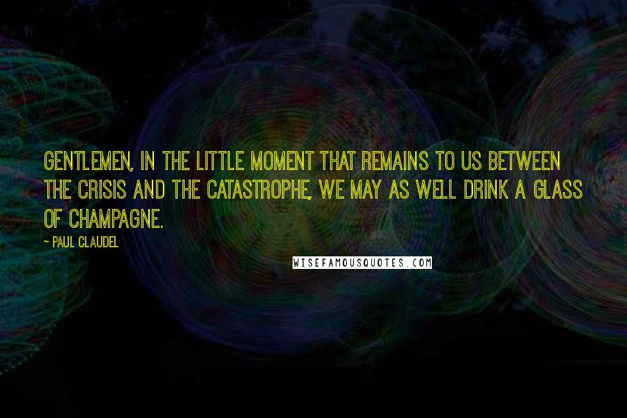 Paul Claudel Quotes: Gentlemen, in the little moment that remains to us between the crisis and the catastrophe, we may as well drink a glass of Champagne.