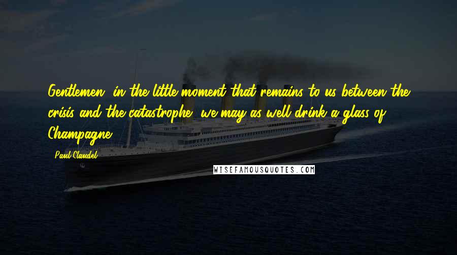 Paul Claudel Quotes: Gentlemen, in the little moment that remains to us between the crisis and the catastrophe, we may as well drink a glass of Champagne.