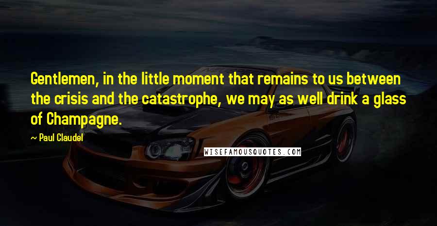 Paul Claudel Quotes: Gentlemen, in the little moment that remains to us between the crisis and the catastrophe, we may as well drink a glass of Champagne.