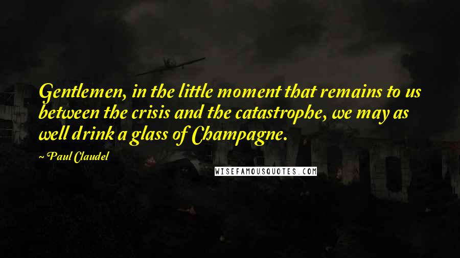 Paul Claudel Quotes: Gentlemen, in the little moment that remains to us between the crisis and the catastrophe, we may as well drink a glass of Champagne.