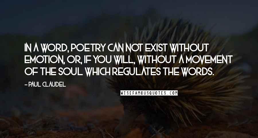 Paul Claudel Quotes: In a word, poetry can not exist without emotion, or, if you will, without a movement of the soul which regulates the words.