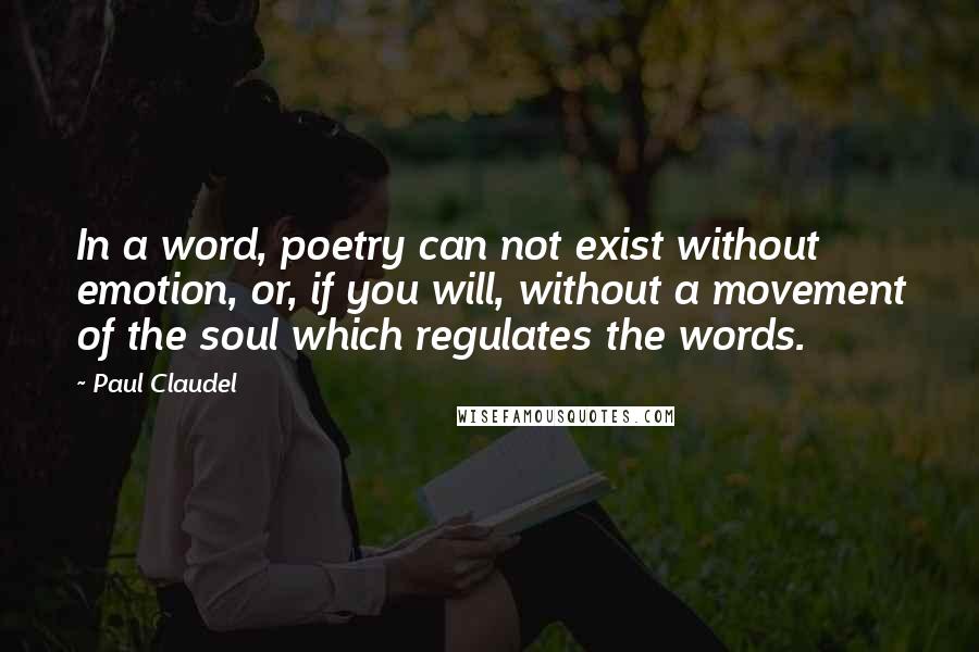 Paul Claudel Quotes: In a word, poetry can not exist without emotion, or, if you will, without a movement of the soul which regulates the words.