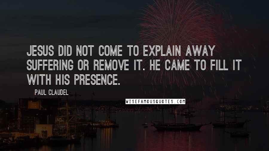 Paul Claudel Quotes: Jesus did not come to explain away suffering or remove it. He came to fill it with His Presence.