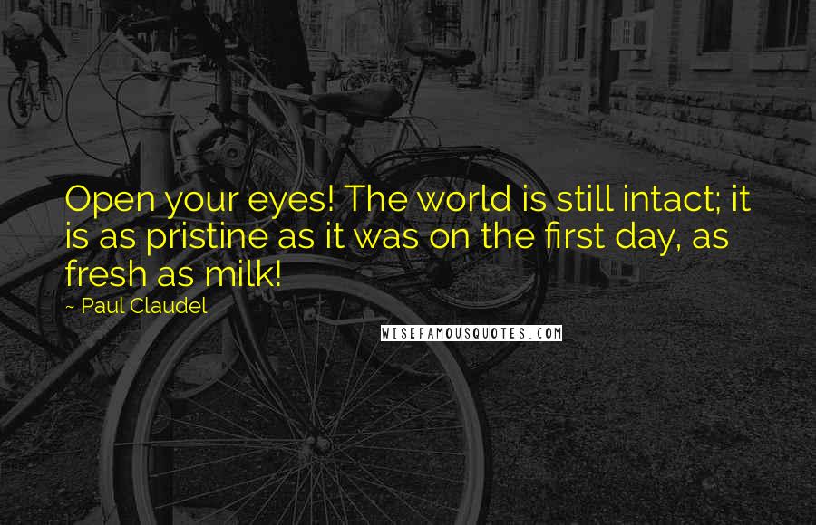 Paul Claudel Quotes: Open your eyes! The world is still intact; it is as pristine as it was on the first day, as fresh as milk!