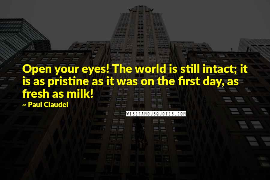 Paul Claudel Quotes: Open your eyes! The world is still intact; it is as pristine as it was on the first day, as fresh as milk!