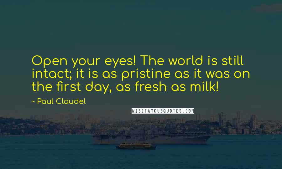 Paul Claudel Quotes: Open your eyes! The world is still intact; it is as pristine as it was on the first day, as fresh as milk!