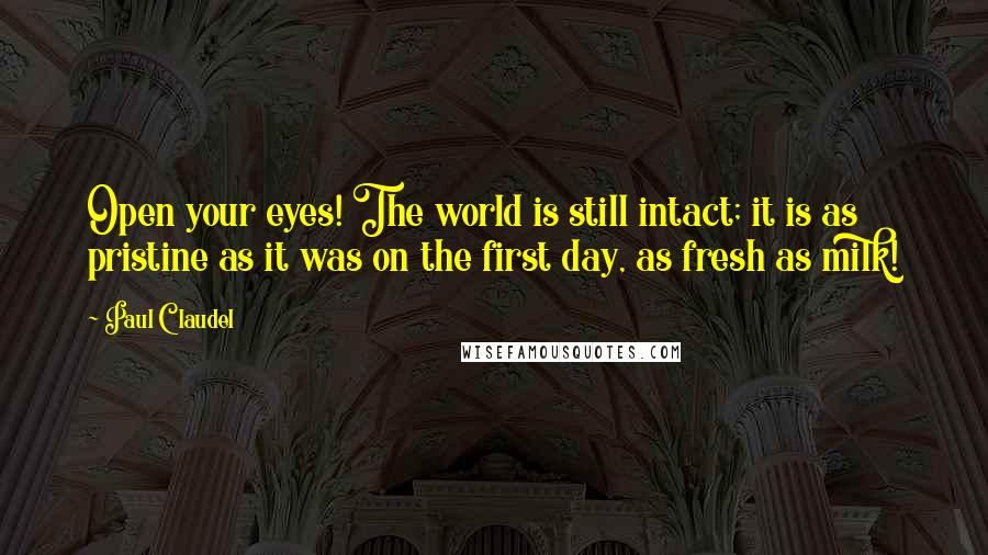 Paul Claudel Quotes: Open your eyes! The world is still intact; it is as pristine as it was on the first day, as fresh as milk!