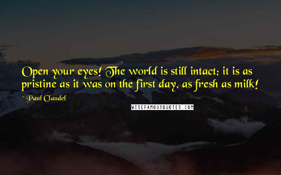 Paul Claudel Quotes: Open your eyes! The world is still intact; it is as pristine as it was on the first day, as fresh as milk!