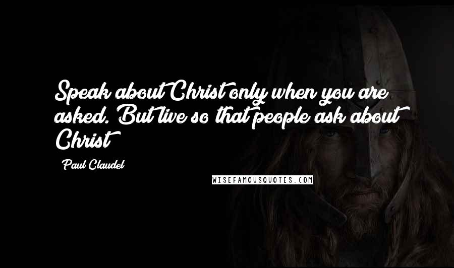 Paul Claudel Quotes: Speak about Christ only when you are asked. But live so that people ask about Christ!