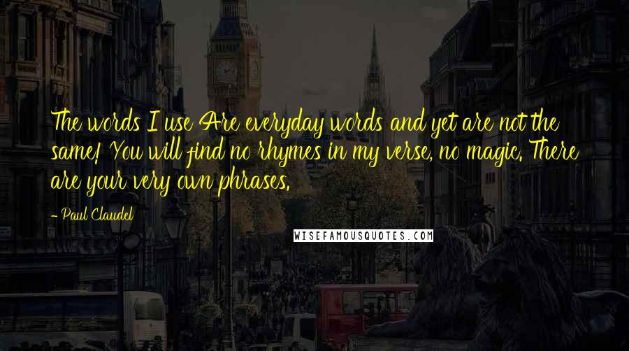 Paul Claudel Quotes: The words I use Are everyday words and yet are not the same! You will find no rhymes in my verse, no magic. There are your very own phrases.