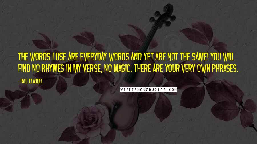 Paul Claudel Quotes: The words I use Are everyday words and yet are not the same! You will find no rhymes in my verse, no magic. There are your very own phrases.