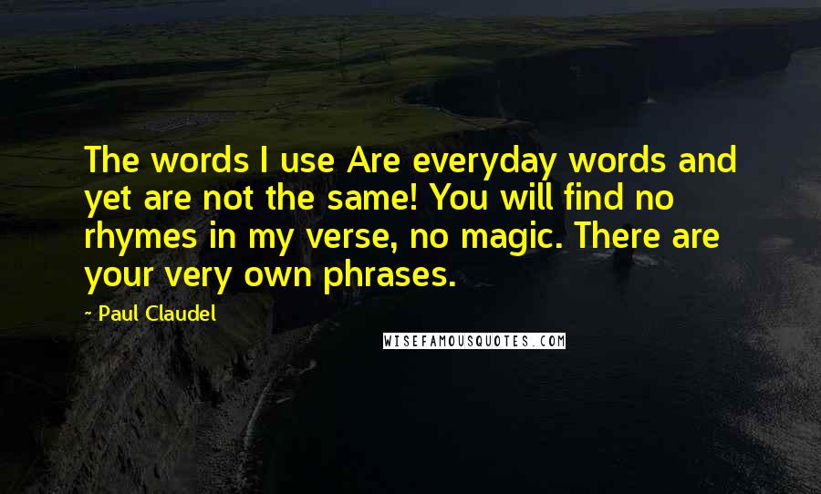 Paul Claudel Quotes: The words I use Are everyday words and yet are not the same! You will find no rhymes in my verse, no magic. There are your very own phrases.