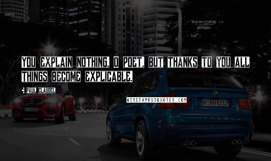 Paul Claudel Quotes: You explain nothing, O poet, but thanks to you all things become explicable.