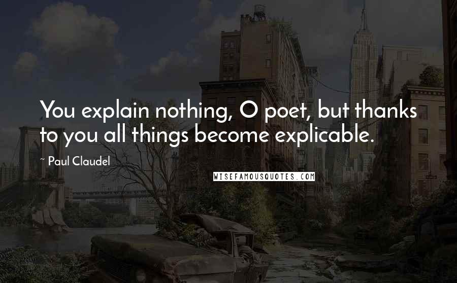 Paul Claudel Quotes: You explain nothing, O poet, but thanks to you all things become explicable.