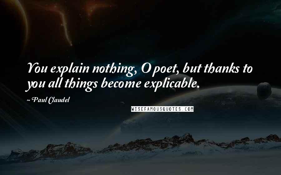 Paul Claudel Quotes: You explain nothing, O poet, but thanks to you all things become explicable.