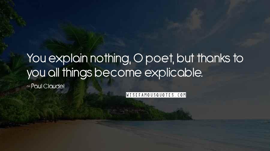 Paul Claudel Quotes: You explain nothing, O poet, but thanks to you all things become explicable.