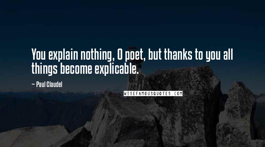 Paul Claudel Quotes: You explain nothing, O poet, but thanks to you all things become explicable.