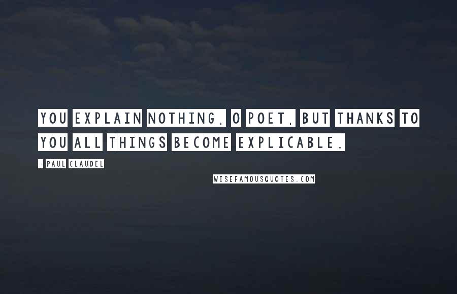 Paul Claudel Quotes: You explain nothing, O poet, but thanks to you all things become explicable.