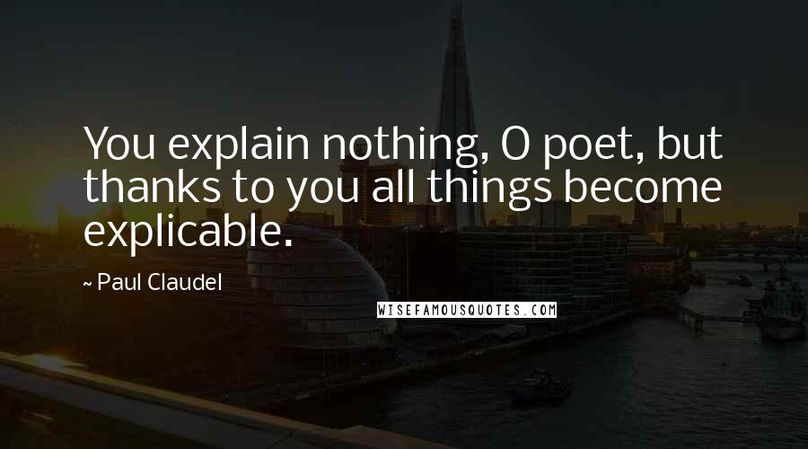 Paul Claudel Quotes: You explain nothing, O poet, but thanks to you all things become explicable.