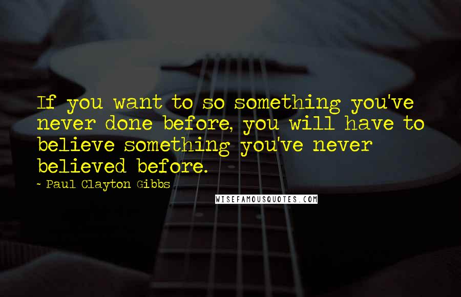 Paul Clayton Gibbs Quotes: If you want to so something you've never done before, you will have to believe something you've never believed before.